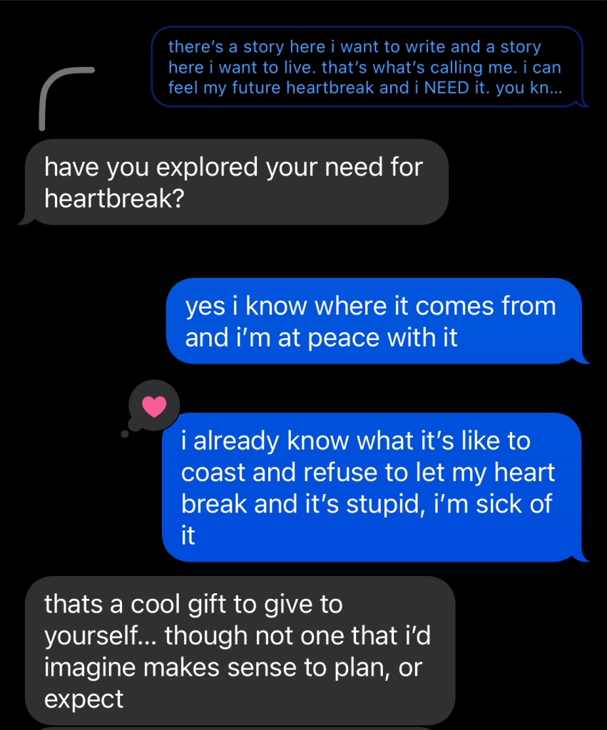 screenshot of an imessage conversation between the author and a close friend. the close friend is replying to a message the author sent earlier that is cut off. in the transparent, truncated bubble, it reads: "there's a story here i want to write and a story here i want to live. that's what's calling me. i can feel my future heartbreak and i NEED it. you kn..."
to which the friend replies: "have you explored your need for heartbreak?"
and the author says: "yes i know where it comes from and i'm at peace with it." in a second bubble, which the friend places a heart on, the author continues: "i already know what it's like to coast and refuse to let my heart break and it's stupid, i'm sick of it." 
the friend replies in the final bubble shown: "thats a cool gift to give to yourself... though not one that i'd imagine makes sense to plan, or expect"